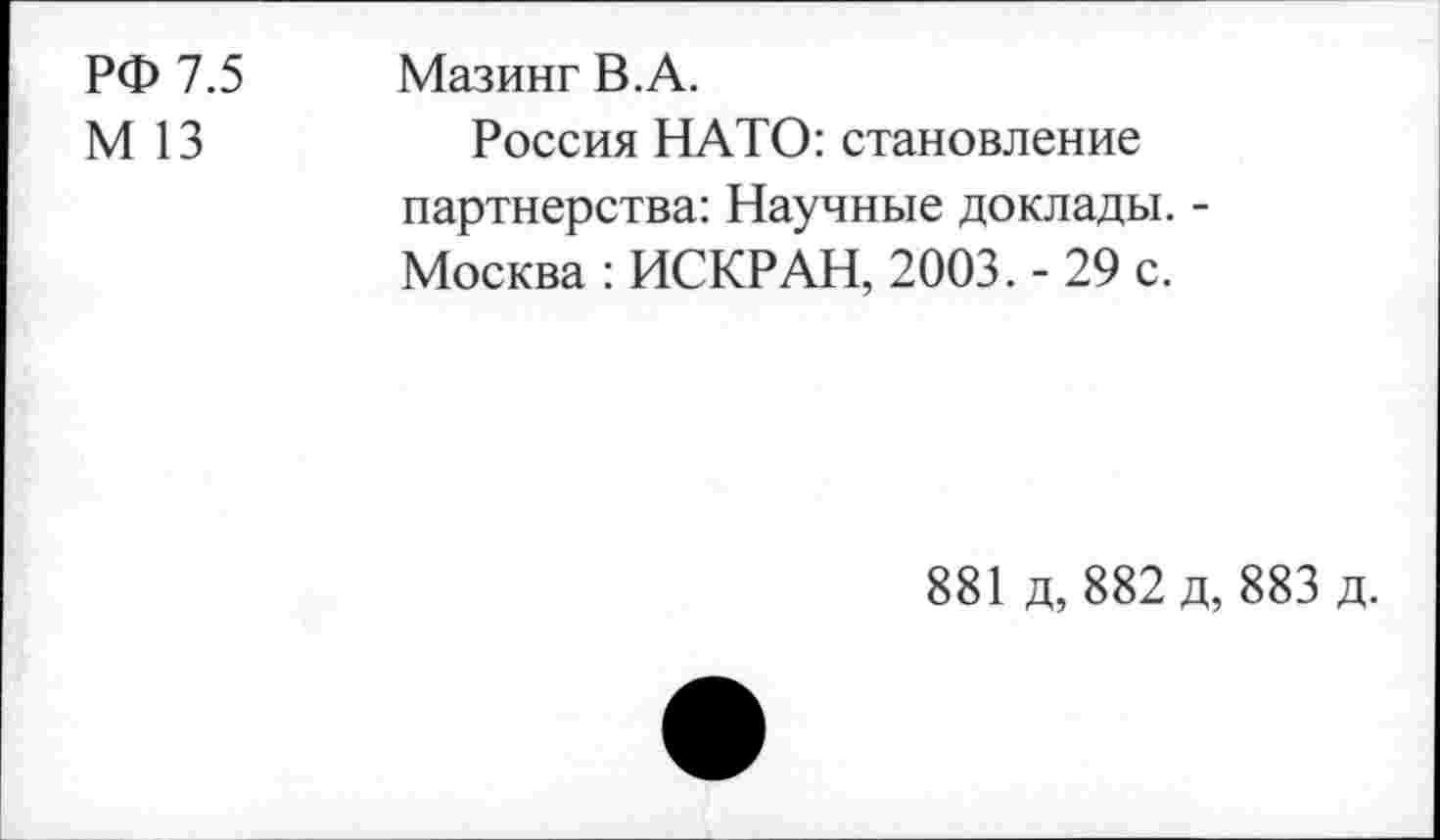 ﻿РФ 7.5
М 13
Мазинг В.А.
Россия НАТО: становление партнерства: Научные доклады. -Москва : ИСКР АН, 2003. - 29 с.
881 д, 882 д, 883 д.